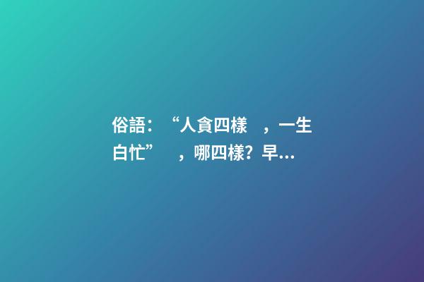俗語：“人貪四樣，一生白忙”，哪四樣？早知道少吃虧！
